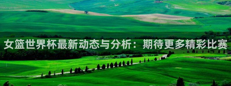 中国 世界杯：女篮世界杯最新动态与分析：期待更多精彩比赛